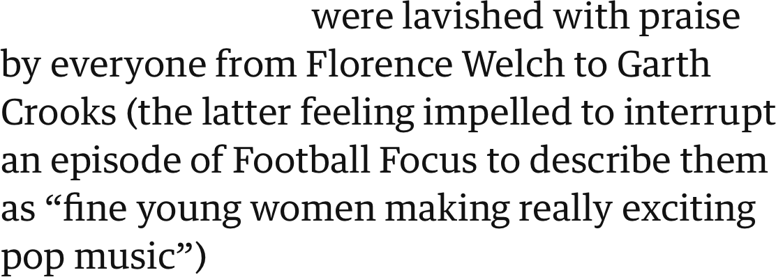 were lavished with praise by everyone from Florence Welch to Garth Crooks (the latter feeling impelled to interrupt an episode of Football Focus to describe them as “fine young women making really exciting pop music”)