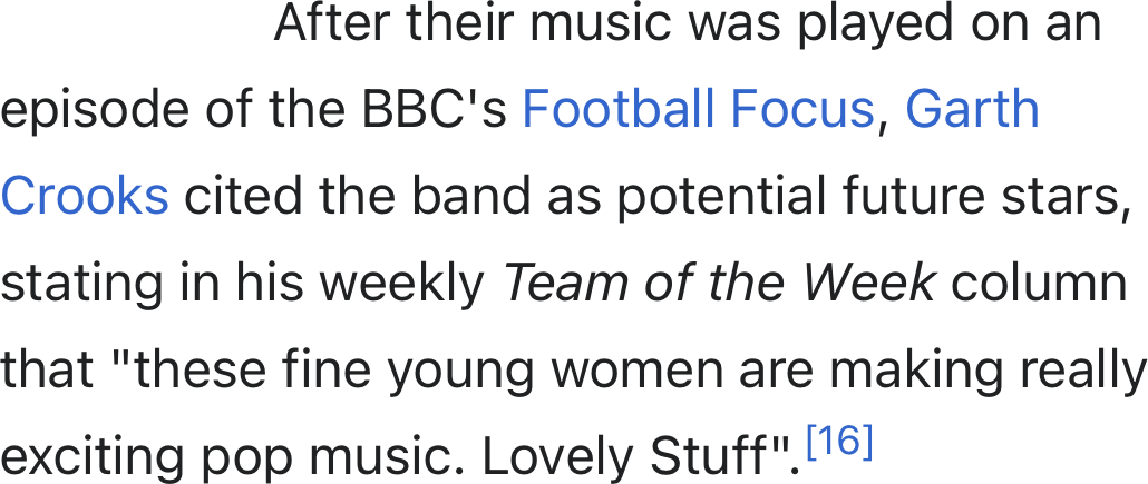 After their music was played on an episode of the BBC's Football Focus, Garth Crooks cited the band as potential future stars, stating in his weekly Team of the Week column that "these fine young women are making really exciting pop music. Lovely Stuff".